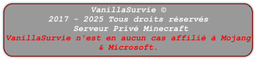 VanillaSurvie © 2017 - 2025 Tous droits réservés  Serveur Privé Minecraft VanillaSurvie n'est en aucun cas affilié à Mojang & Microsoft.