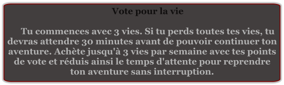 Vote pour la vie  Tu commences avec 3 vies. Si tu perds toutes tes vies, tu devras attendre 30 minutes avant de pouvoir continuer ton aventure. Achète jusqu'à 3 vies par semaine avec tes points de vote et réduis ainsi le temps d'attente pour reprendre ton aventure sans interruption.